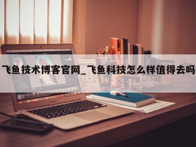 东莞飞鱼技术博客官网_飞鱼科技怎么样值得去吗 