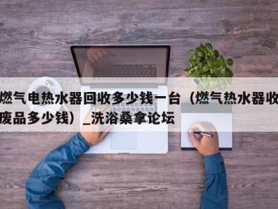 东莞燃气电热水器回收多少钱一台（燃气热水器收废品多少钱）_洗浴桑拿论坛