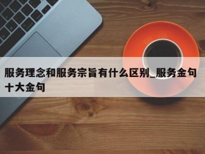 东莞服务理念和服务宗旨有什么区别_服务金句 十大金句 