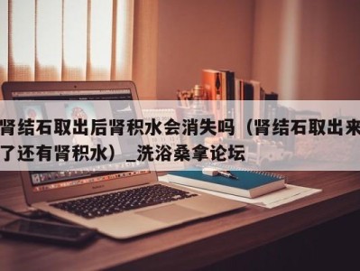 东莞肾结石取出后肾积水会消失吗（肾结石取出来了还有肾积水）_洗浴桑拿论坛