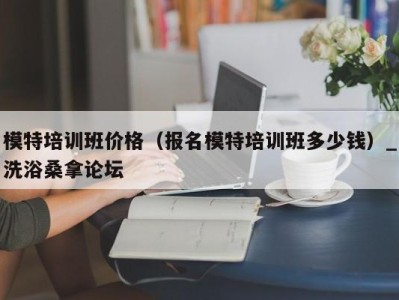 东莞模特培训班价格（报名模特培训班多少钱）_洗浴桑拿论坛