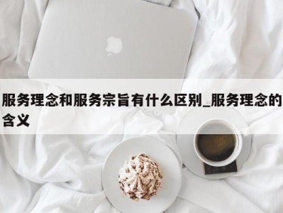 东莞服务理念和服务宗旨有什么区别_服务理念的含义 