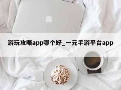 东莞游玩攻略app哪个好_一元手游平台app 