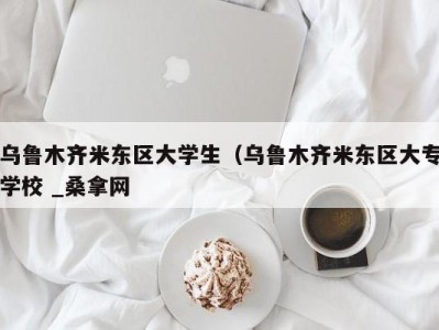 东莞乌鲁木齐米东区大学生（乌鲁木齐米东区大专学校 _桑拿网