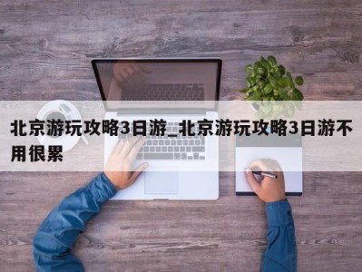 东莞北京游玩攻略3日游_北京游玩攻略3日游不用很累 