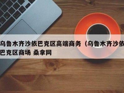 东莞乌鲁木齐沙依巴克区高端商务（乌鲁木齐沙依巴克区商场 桑拿网