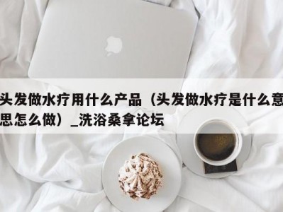 东莞头发做水疗用什么产品（头发做水疗是什么意思怎么做）_洗浴桑拿论坛