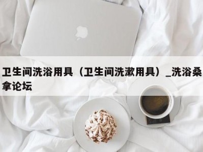 东莞卫生间洗浴用具（卫生间洗漱用具）_洗浴桑拿论坛