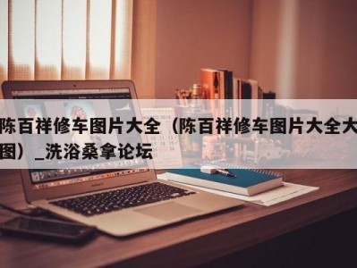 东莞陈百祥修车图片大全（陈百祥修车图片大全大图）_洗浴桑拿论坛