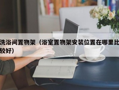 东莞洗浴间置物架（浴室置物架安装位置在哪里比较好）