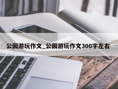 东莞公园游玩作文_公园游玩作文300字左右 