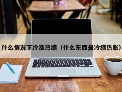 东莞什么情况下冷涨热缩（什么东西是冷缩热胀）