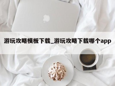 东莞游玩攻略模板下载_游玩攻略下载哪个app 