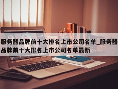 东莞服务器品牌前十大排名上市公司名单_服务器品牌前十大排名上市公司名单最新 