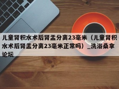 东莞儿童肾积水术后肾盂分离23毫米（儿童肾积水术后肾盂分离23毫米正常吗）_洗浴桑拿论坛