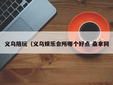 东莞义乌陪玩（义乌娱乐会所哪个好点 桑拿网