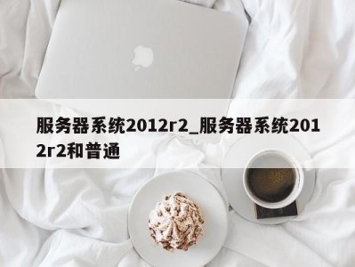 东莞服务器系统2012r2_服务器系统2012r2和普通 