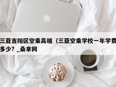 东莞三亚吉阳区空乘高端（三亚空乘学校一年学费多少? _桑拿网