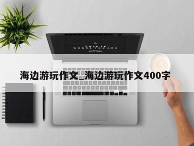 东莞海边游玩作文_海边游玩作文400字 