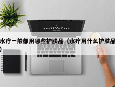 东莞水疗一般都用哪些护肤品（水疗用什么护肤品）