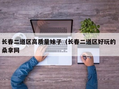 东莞长春二道区高质量妹子（长春二道区好玩的 桑拿网