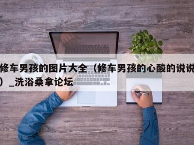 东莞修车男孩的图片大全（修车男孩的心酸的说说）_洗浴桑拿论坛