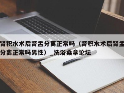 东莞肾积水术后肾盂分离正常吗（肾积水术后肾盂分离正常吗男性）_洗浴桑拿论坛