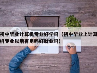 东莞初中毕业计算机专业好学吗（初中毕业上计算机专业以后有用吗好就业吗）