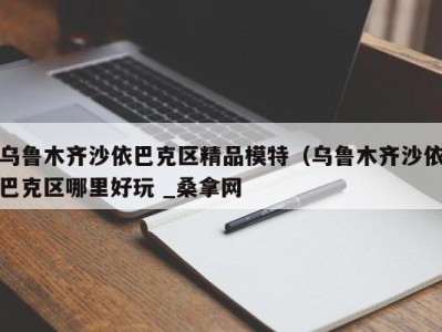 东莞乌鲁木齐沙依巴克区精品模特（乌鲁木齐沙依巴克区哪里好玩 _桑拿网