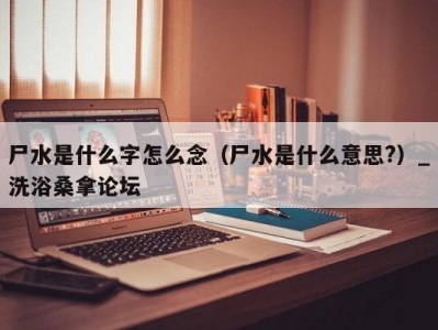 东莞尸水是什么字怎么念（尸水是什么意思?）_洗浴桑拿论坛