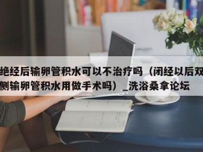 东莞绝经后输卵管积水可以不治疗吗（闭经以后双侧输卵管积水用做手术吗）_洗浴桑拿论坛