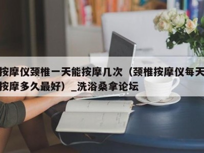 东莞按摩仪颈椎一天能按摩几次（颈椎按摩仪每天按摩多久最好）_洗浴桑拿论坛