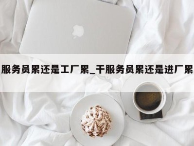 东莞服务员累还是工厂累_干服务员累还是进厂累 