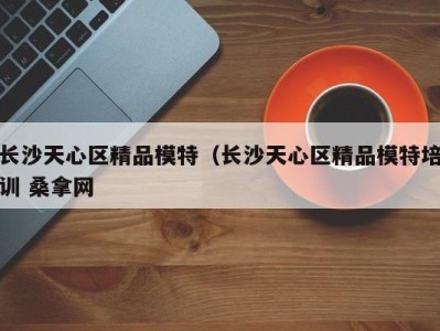 东莞长沙天心区精品模特（长沙天心区精品模特培训 桑拿网