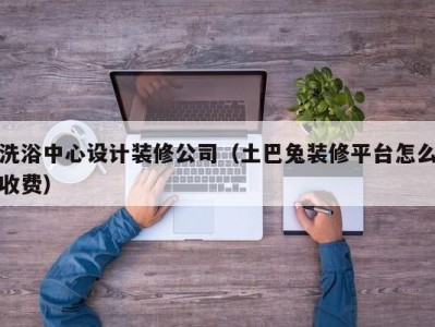 东莞洗浴中心设计装修公司（土巴兔装修平台怎么收费）