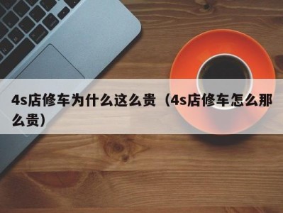 东莞4s店修车为什么这么贵（4s店修车怎么那么贵）