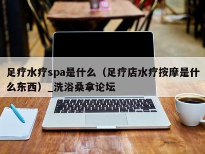 东莞足疗水疗spa是什么（足疗店水疗按摩是什么东西）_洗浴桑拿论坛