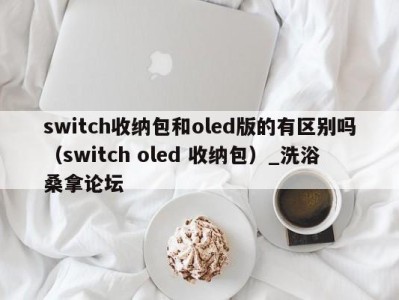 东莞switch收纳包和oled版的有区别吗（switch oled 收纳包）_洗浴桑拿论坛