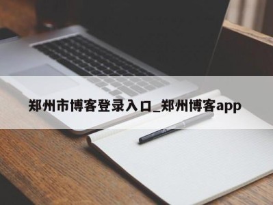 东莞郑州市博客登录入口_郑州博客app 