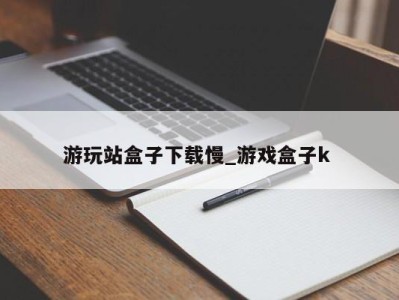 东莞游玩站盒子下载慢_游戏盒子k 