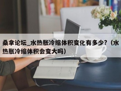 东莞桑拿论坛_水热胀冷缩体积变化有多少?（水热胀冷缩体积会变大吗）