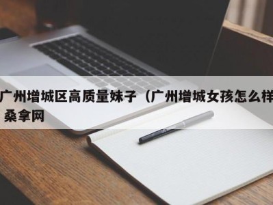 东莞广州增城区高质量妹子（广州增城女孩怎么样 桑拿网