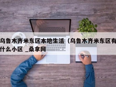 东莞乌鲁木齐米东区本地生活（乌鲁木齐米东区有什么小区 _桑拿网