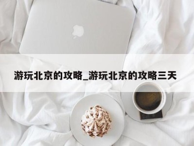 东莞游玩北京的攻略_游玩北京的攻略三天 