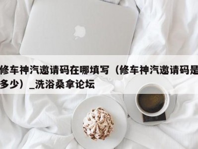 东莞修车神汽邀请码在哪填写（修车神汽邀请码是多少）_洗浴桑拿论坛