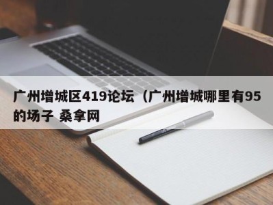 东莞广州增城区419论坛（广州增城哪里有95的场子 桑拿网