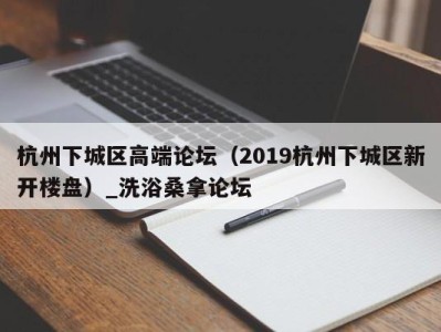 东莞杭州下城区高端论坛（2019杭州下城区新开楼盘）_洗浴桑拿论坛