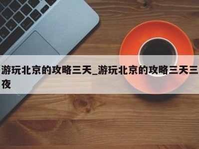 东莞游玩北京的攻略三天_游玩北京的攻略三天三夜 