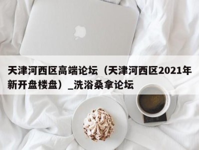 东莞天津河西区高端论坛（天津河西区2021年新开盘楼盘）_洗浴桑拿论坛