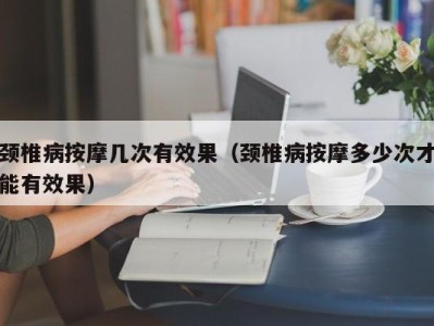 东莞颈椎病按摩几次有效果（颈椎病按摩多少次才能有效果）